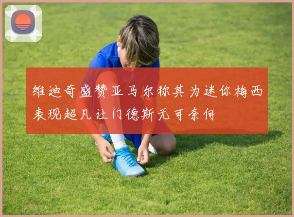 维迪奇盛赞亚马尔称其为迷你梅西表现超凡让门德斯无可奈何