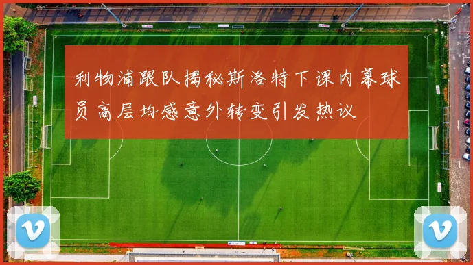 利物浦跟队揭秘斯洛特下课内幕球员高层均感意外转变引发热议