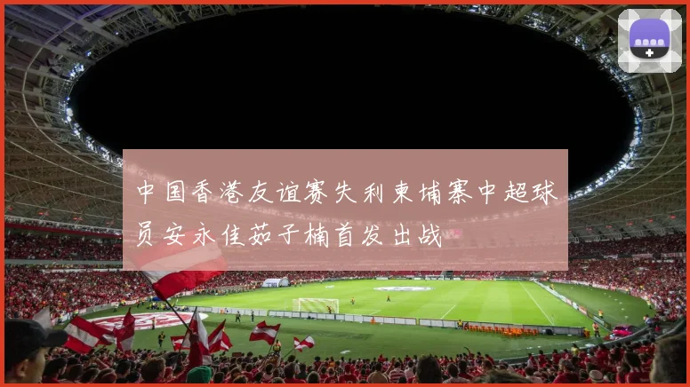 中国香港友谊赛失利柬埔寨中超球员安永佳茹子楠首发出战