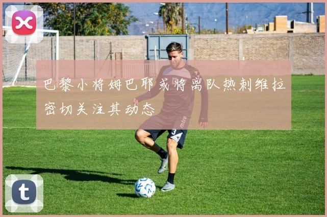 巴黎小将姆巴耶或将离队热刺维拉密切关注其动态