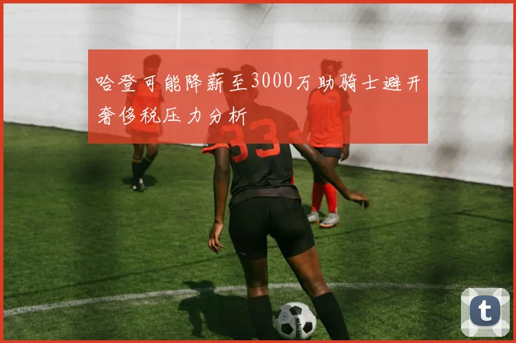 哈登可能降薪至3000万助骑士避开奢侈税压力分析