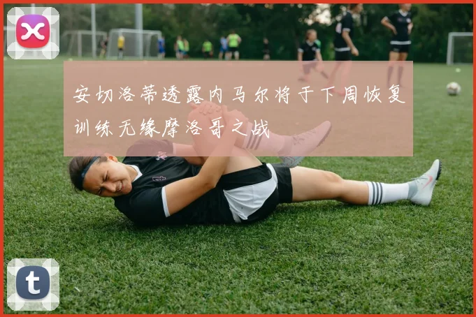 安切洛蒂透露内马尔将于下周恢复训练无缘摩洛哥之战