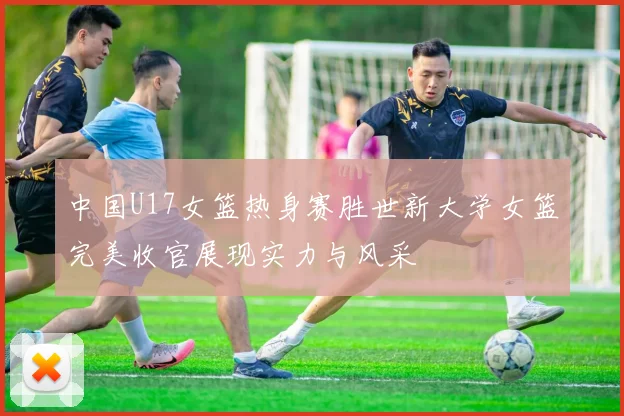 中国U17女篮热身赛胜世新大学女篮完美收官展现实力与风采