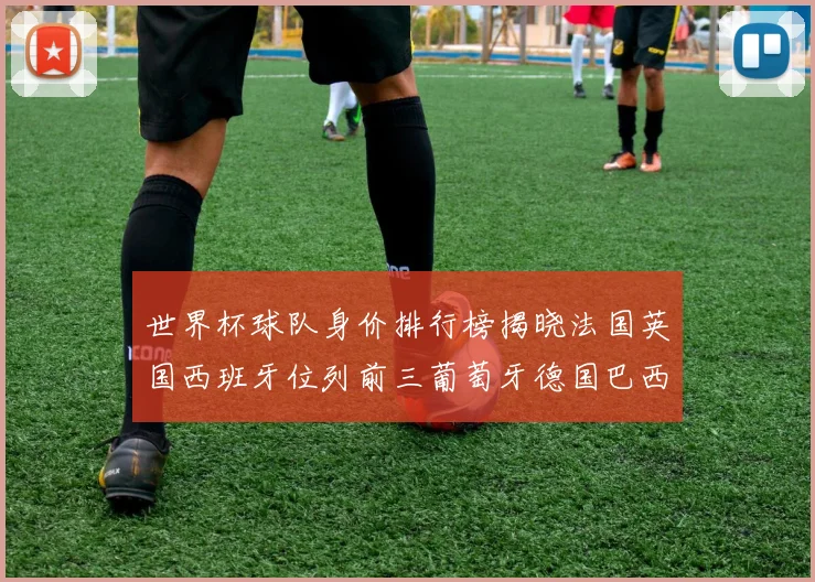 世界杯球队身价排行榜揭晓法国英国西班牙位列前三葡萄牙德国巴西身价均超九亿欧元