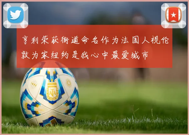 亨利荣获街道命名作为法国人视伦敦为家纽约是我心中最爱城市