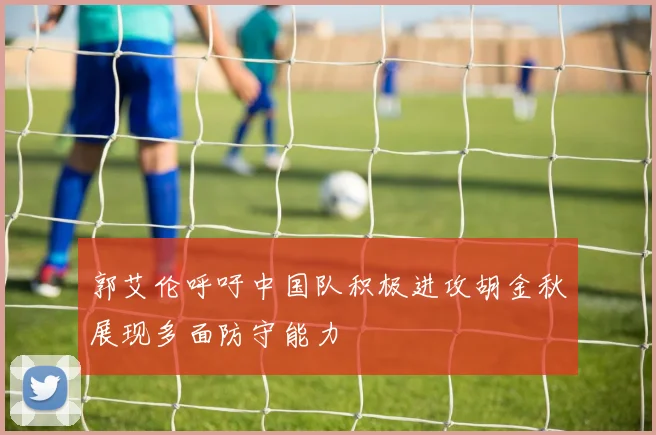 郭艾伦呼吁中国队积极进攻胡金秋展现多面防守能力