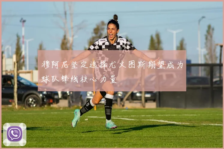 穆阿尼坚定选择尤文图斯期望成为球队锋线核心力量