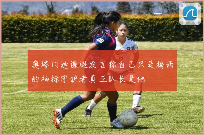 奥塔门迪谦逊发言称自己只是梅西的袖标守护者真正队长是他